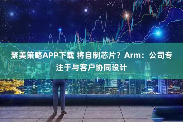 聚美策略APP下载 将自制芯片？Arm：公司专注于与客户协同设计