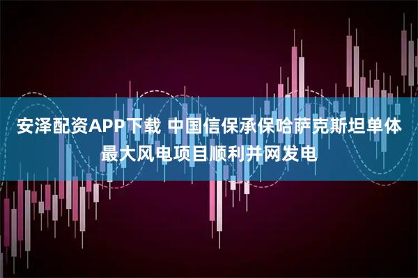 安泽配资APP下载 中国信保承保哈萨克斯坦单体最大风电项目顺利并网发电