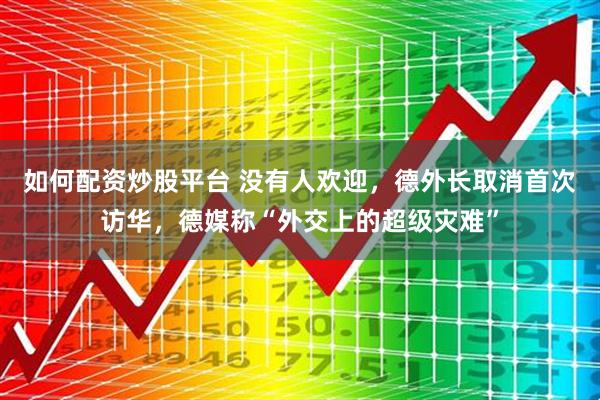 如何配资炒股平台 没有人欢迎，德外长取消首次访华，德媒称“外交上的超级灾难”