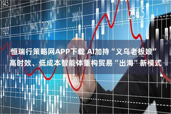 恒瑞行策略网APP下载 AI加持“义乌老板娘” 高时效、低成本智能体重构贸易“出海”新模式