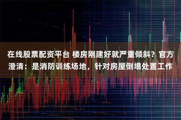 在线股票配资平台 楼房刚建好就严重倾斜？官方澄清：是消防训练场地，针对房屋倒塌处置工作