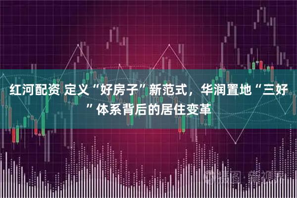 红河配资 定义“好房子”新范式，华润置地“三好”体系背后的居住变革