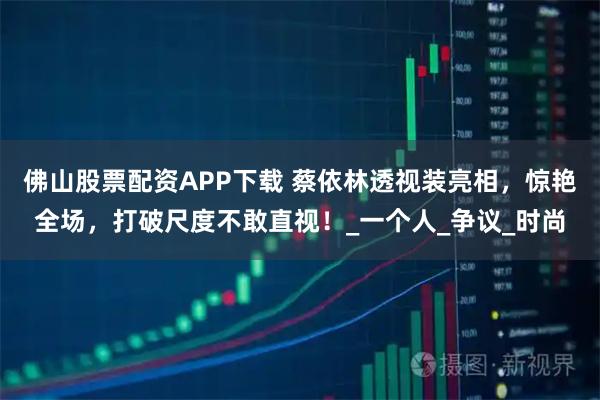 佛山股票配资APP下载 蔡依林透视装亮相,惊艳全场,打破尺度不敢直视!_一个人_争议_时尚