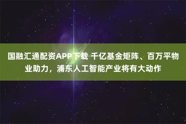 国融汇通配资APP下载 千亿基金矩阵、百万平物业助力，浦东人工智能产业将有大动作
