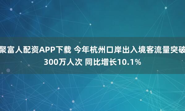 聚富人配资APP下载 今年杭州口岸出入境客流量突破300万人次 同比增长10.1%