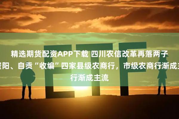 精选期货配资APP下载 四川农信改革再落两子！资阳、自贡“收编”四家县级农商行，市级农商行渐成主流