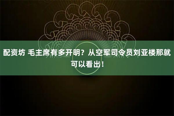 配资坊 毛主席有多开明?从空军司令员刘亚楼那就可以看出!
