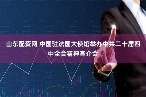 山东配资网 中国驻法国大使馆举办中共二十届四中全会精神宣介会