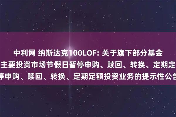 中利网 纳斯达克100LOF: 关于旗下部分基金2025年11月27日因境外主要投资市场节假日暂停申购、赎回、转换、定期定额投资业务的提示性公告