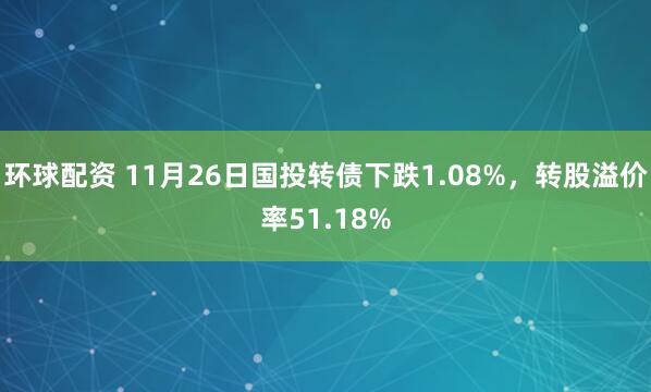 环球配资 11月26日国投转债下跌1.08%，转股溢价率51.18%