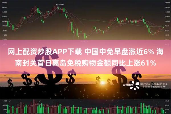网上配资炒股APP下载 中国中免早盘涨近6% 海南封关首日离岛免税购物金额同比上涨61%