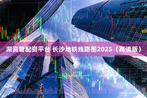 深资管配资平台 长沙地铁线路图2025（高清版）