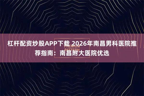 杠杆配资炒股APP下载 2026年南昌男科医院推荐指南：南昌附大医院优选