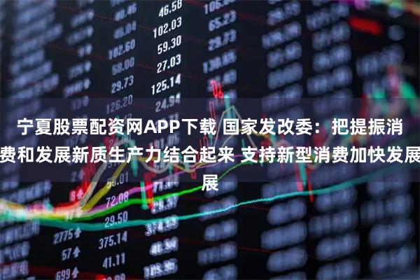 宁夏股票配资网APP下载 国家发改委：把提振消费和发展新质生产力结合起来 支持新型消费加快发展