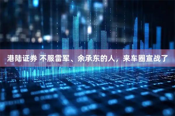 港陆证券 不服雷军、余承东的人，来车圈宣战了
